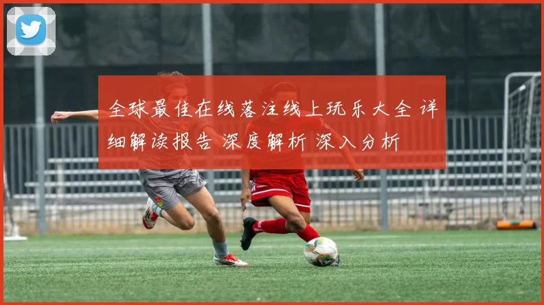 全球最佳在线落注线上玩乐大全 详细解读报告 深度解析 深入分析