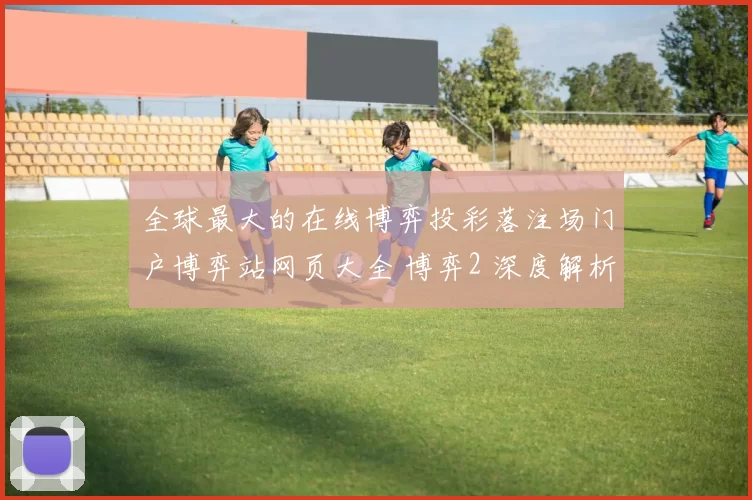 全球最大的在线博弈投彩落注场门户博弈站网页大全 博弈2 深度解析