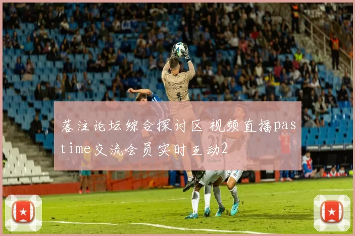 落注论坛综合探讨区 视频直播pastime交流会员实时互动2